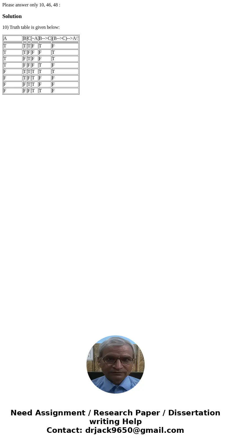 Please answer only 10, 46, 48 :Solution10) Truth table is given below: A B C ~A B-->C (B-->C)-->A\' T T T F T F T T F F F T T F T F F T T F F F T F F T Please answer only 10, 46, 48 :Solution10) Truth table is given below: A B C ~A B-->C (B-->C)-->A\' T T T F T F T T F F F T T F T F F T T F F F T F F T