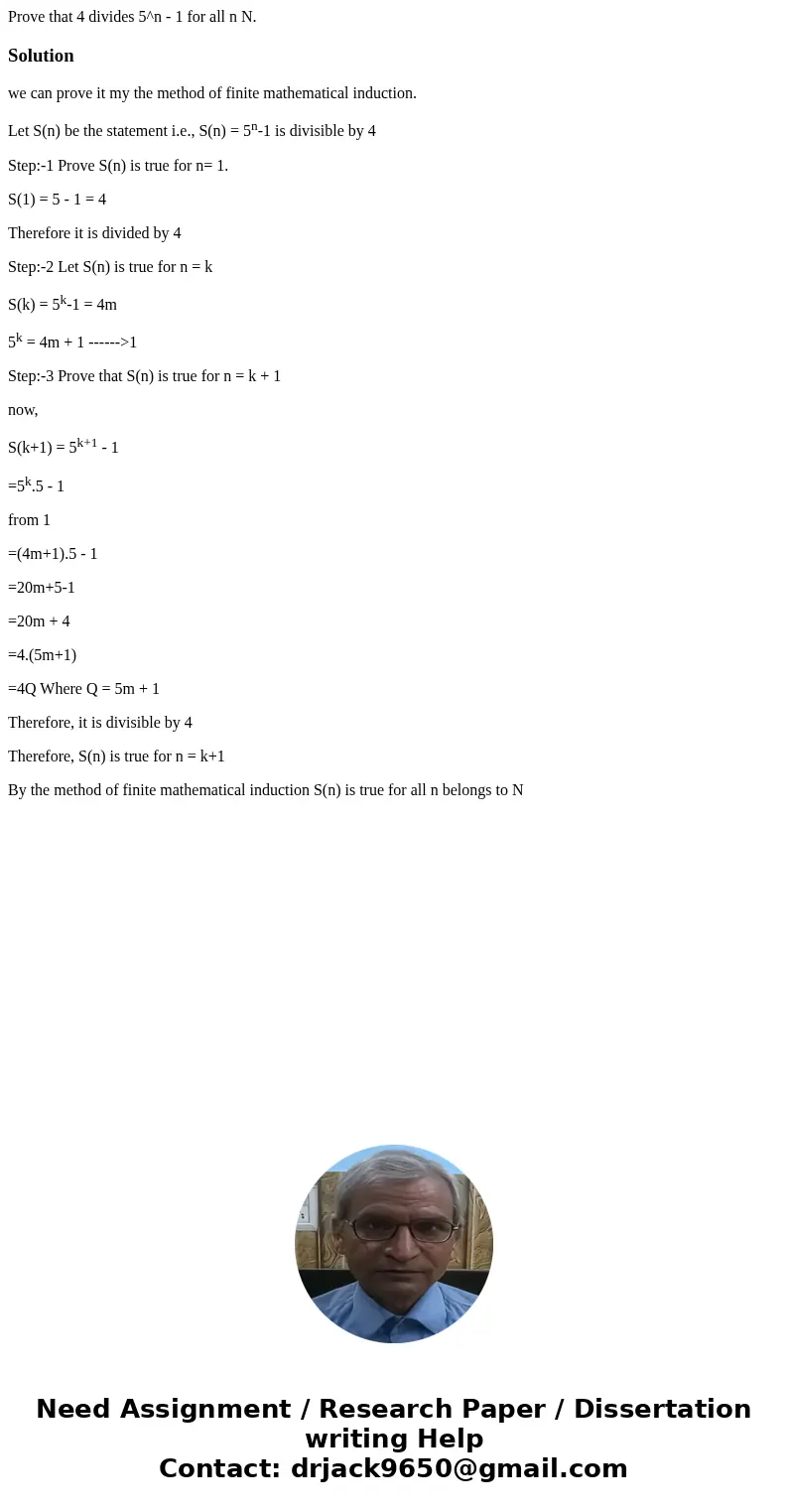 Prove that 4 divides 5^n - 1 for all n N.Solutionwe can prove it my the method of finite mathematical induction. Let S(n) be the statement i.e., S(n) = 5n-1 is  Prove that 4 divides 5^n - 1 for all n N.Solutionwe can prove it my the method of finite mathematical induction. Let S(n) be the statement i.e., S(n) = 5n-1 is