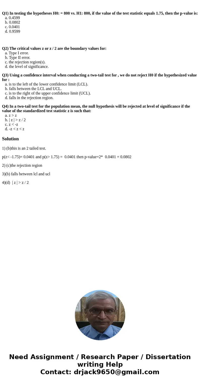 Q1) In testing the hypotheses H0: = 800 vs. H1: 800, if the value of the test statistic equals 1.75, then the p-value is: a. 0.4599 b. 0.0802 c. 0.0401 d. 0.95  Q1) In testing the hypotheses H0: = 800 vs. H1: 800, if the value of the test statistic equals 1.75, then the p-value is: a. 0.4599 b. 0.0802 c. 0.0401 d. 0.95