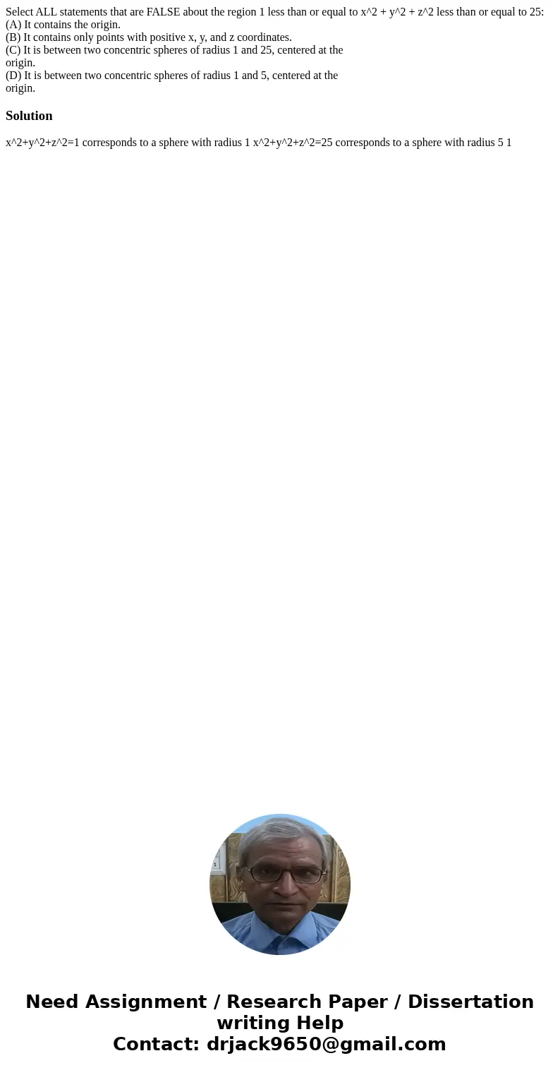 Select ALL statements that are FALSE about the region 1 less than or equal to x^2 + y^2 + z^2 less than or equal to 25: (A) It contains the origin. (B) It conta Select ALL statements that are FALSE about the region 1 less than or equal to x^2 + y^2 + z^2 less than or equal to 25: (A) It contains the origin. (B) It conta