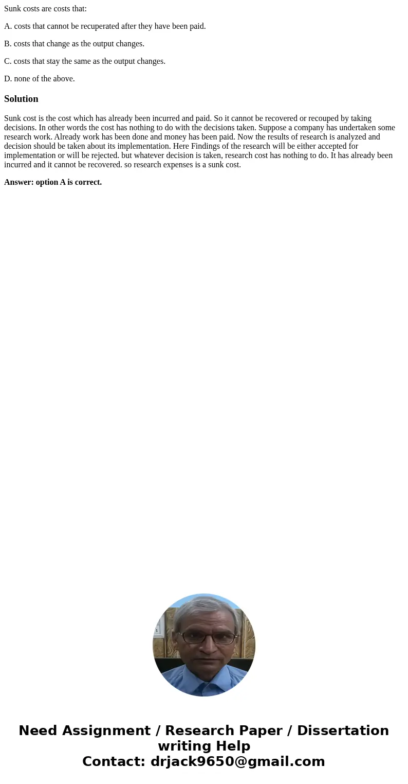 Sunk costs are costs that: A. costs that cannot be recuperated after they have been paid. B. costs that change as the output changes. C. costs that stay the sam Sunk costs are costs that: A. costs that cannot be recuperated after they have been paid. B. costs that change as the output changes. C. costs that stay the sam