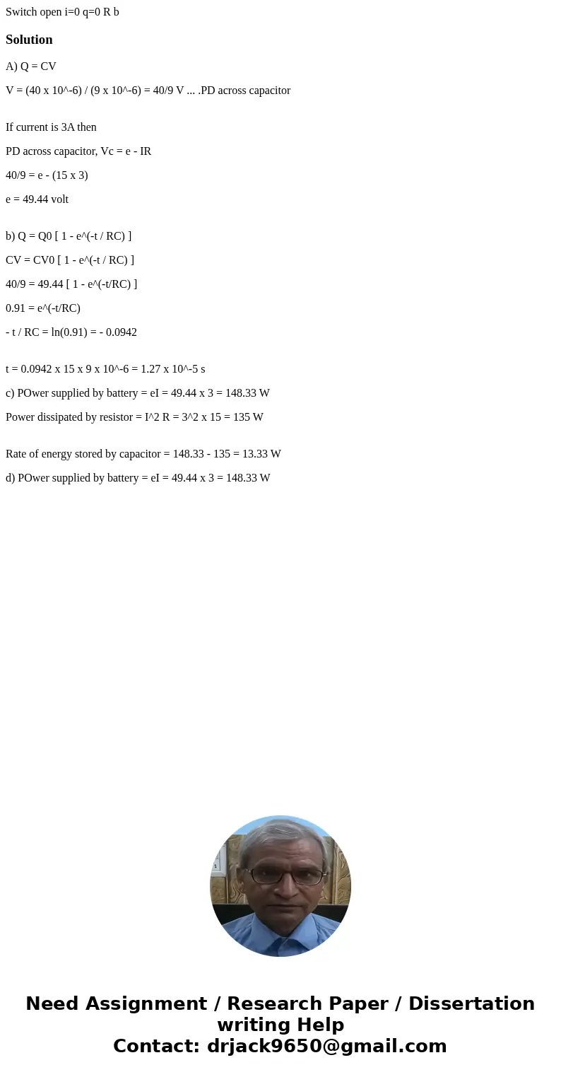 Switch open i=0 q=0 R b SolutionA) Q = CV V = (40 x 10^-6) / (9 x 10^-6) = 40/9 V ... .PD across capacitor If current is 3A then PD across capacitor, Vc = e -   Switch open i=0 q=0 R b SolutionA) Q = CV V = (40 x 10^-6) / (9 x 10^-6) = 40/9 V ... .PD across capacitor If current is 3A then PD across capacitor, Vc = e -