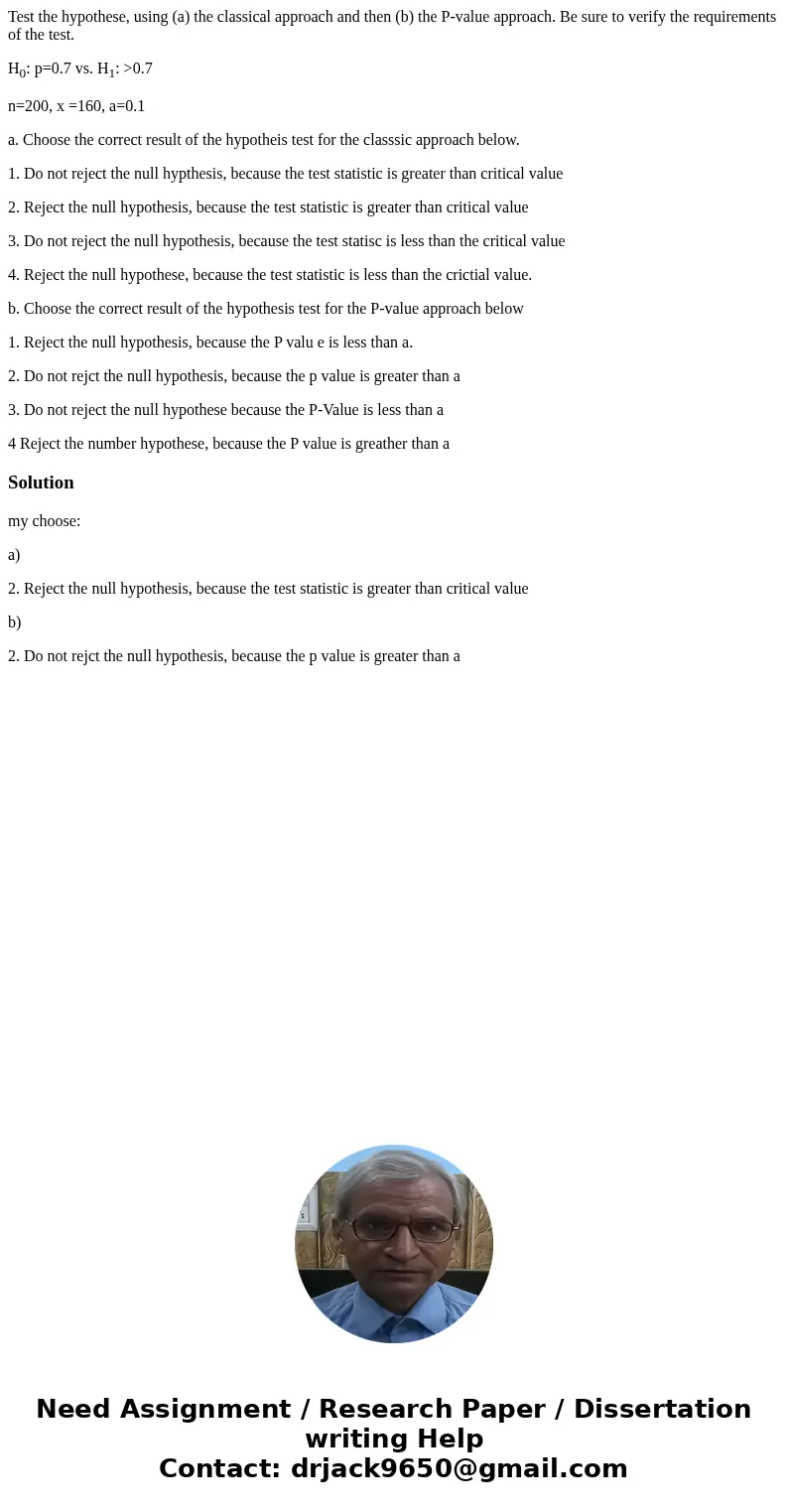 Test the hypothese, using (a) the classical approach and then (b) the P-value approach. Be sure to verify the requirements of the test. H0: p=0.7 vs. H1: >0. Test the hypothese, using (a) the classical approach and then (b) the P-value approach. Be sure to verify the requirements of the test. H0: p=0.7 vs. H1: >0.