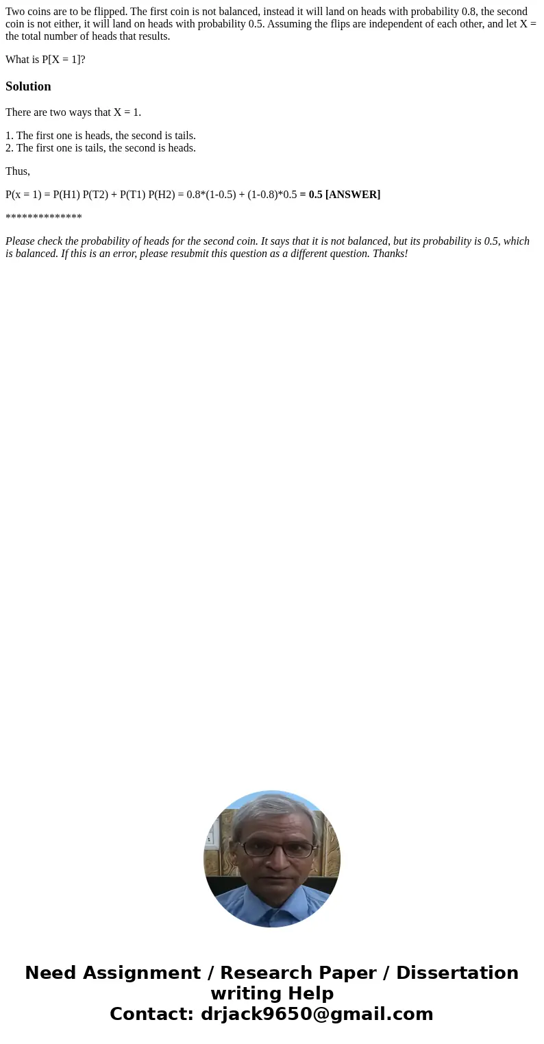 Two coins are to be flipped. The first coin is not balanced, instead it will land on heads with probability 0.8, the second coin is not either, it will land on  Two coins are to be flipped. The first coin is not balanced, instead it will land on heads with probability 0.8, the second coin is not either, it will land on