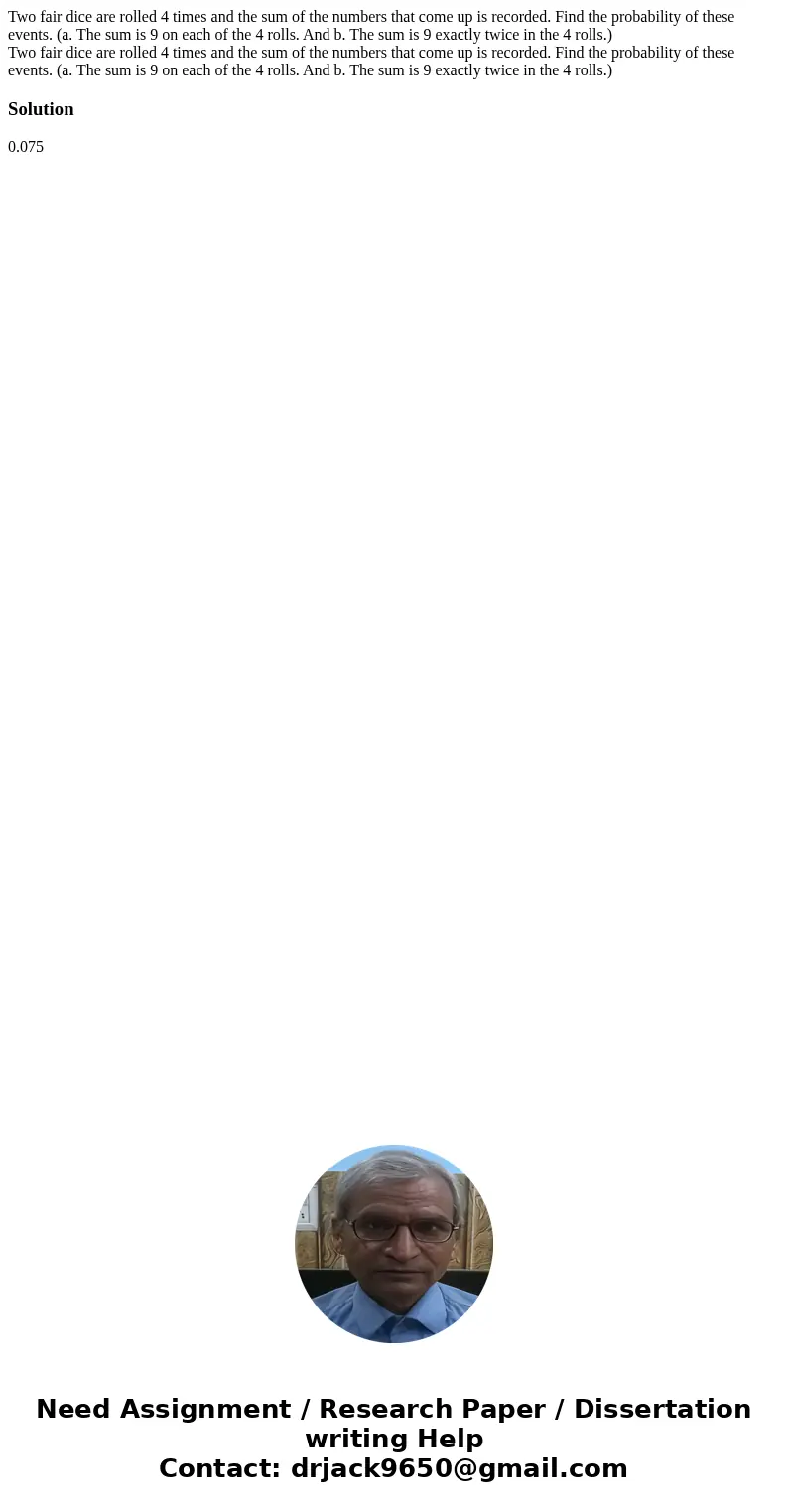 Two fair dice are rolled 4 times and the sum of the numbers that come up is recorded. Find the probability of these events. (a. The sum is 9 on each of the 4 ro Two fair dice are rolled 4 times and the sum of the numbers that come up is recorded. Find the probability of these events. (a. The sum is 9 on each of the 4 ro