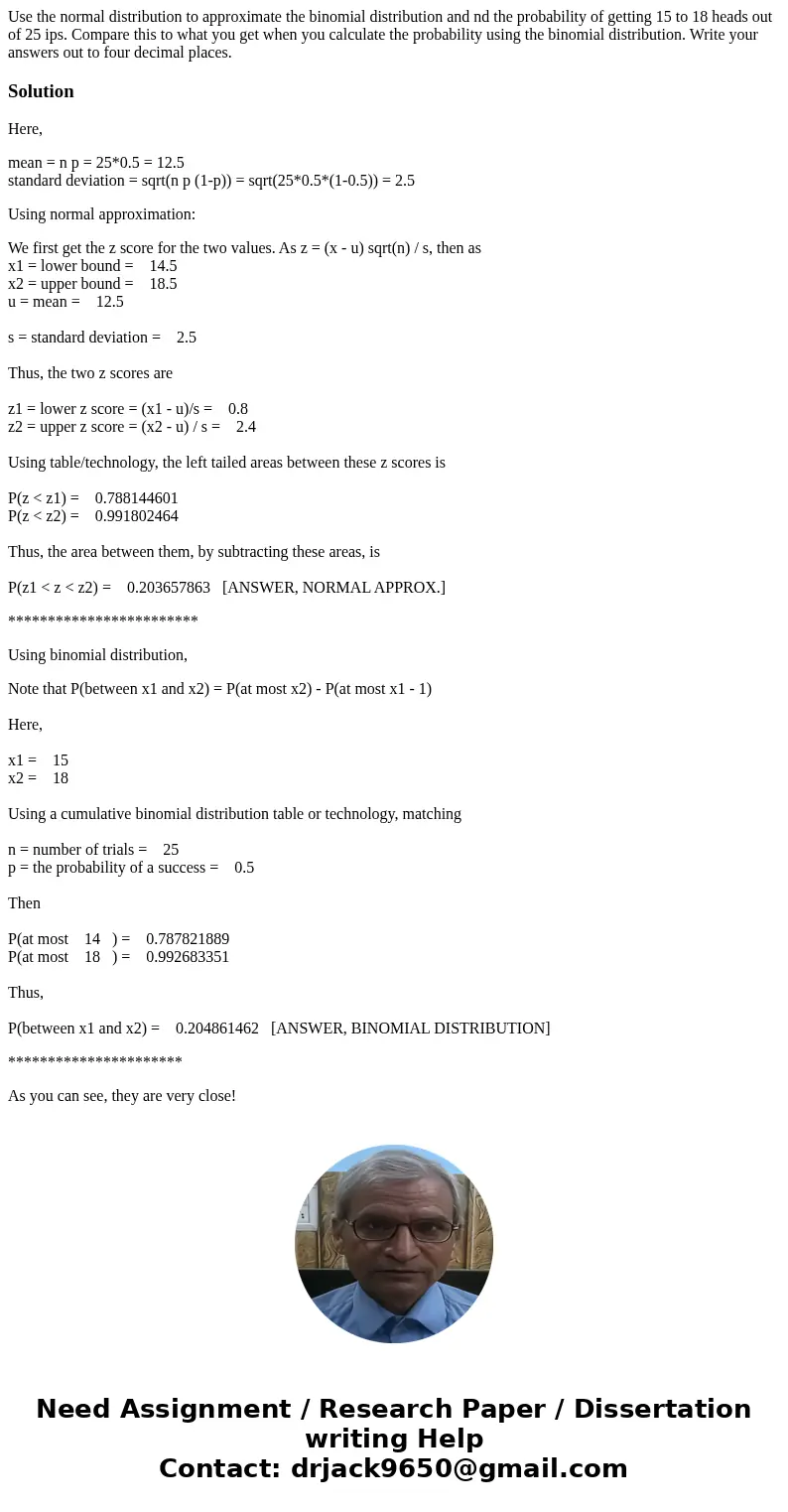 Use the normal distribution to approximate the binomial distribution and nd the probability of getting 15 to 18 heads out of 25 ips. Compare this to what you ge Use the normal distribution to approximate the binomial distribution and nd the probability of getting 15 to 18 heads out of 25 ips. Compare this to what you ge