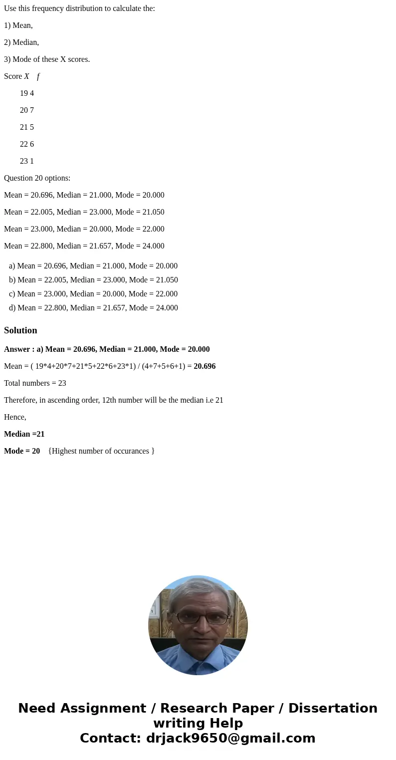 Use this frequency distribution to calculate the: 1) Mean, 2) Median, 3) Mode of these X scores. Score X f 19 4 20 7 21 5 22 6 23 1 Question 20 options: Mean =  Use this frequency distribution to calculate the: 1) Mean, 2) Median, 3) Mode of these X scores. Score X f 19 4 20 7 21 5 22 6 23 1 Question 20 options: Mean =