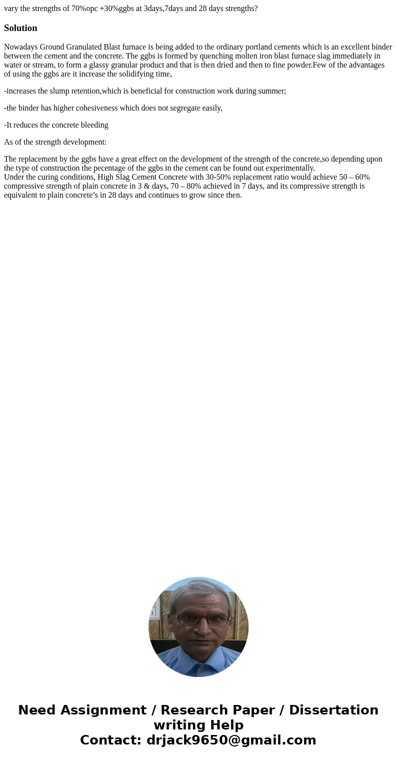 vary the strengths of 70%opc +30%ggbs at 3days,7days and 28 days strengths?SolutionNowadays Ground Granulated Blast furnace is being added to the ordinary portl vary the strengths of 70%opc +30%ggbs at 3days,7days and 28 days strengths?SolutionNowadays Ground Granulated Blast furnace is being added to the ordinary portl