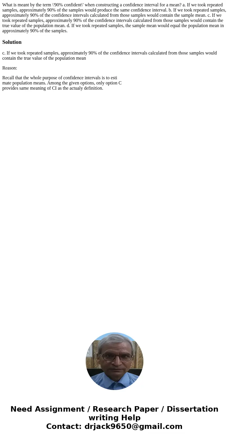 What is meant by the term \'90% confident\' when constructing a confidence interval for a mean? a. If we took repeated samples, approximately 90% of the samples What is meant by the term \'90% confident\' when constructing a confidence interval for a mean? a. If we took repeated samples, approximately 90% of the samples