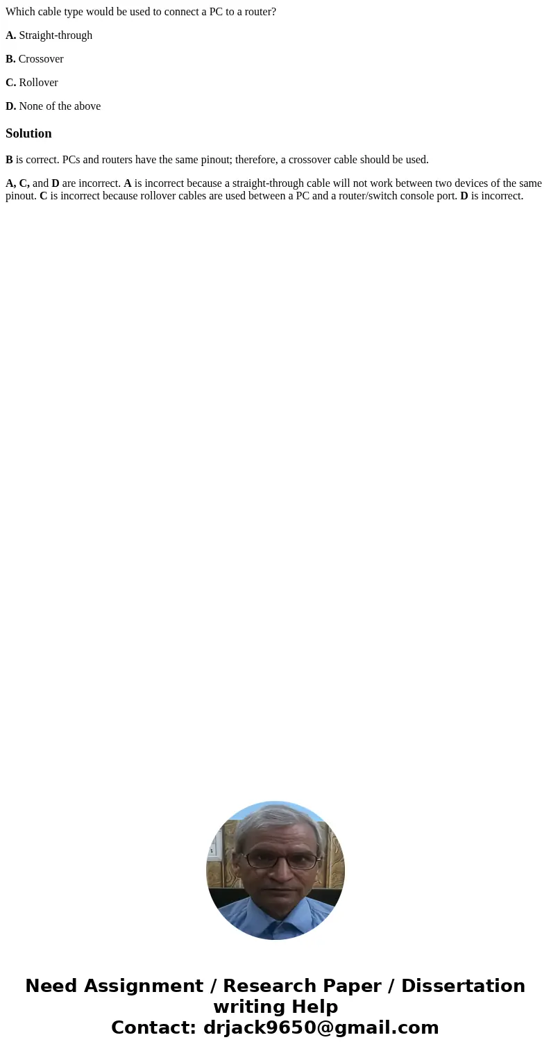 Which cable type would be used to connect a PC to a router? A. Straight-through B. Crossover C. Rollover D. None of the aboveSolutionB is correct. PCs and route Which cable type would be used to connect a PC to a router? A. Straight-through B. Crossover C. Rollover D. None of the aboveSolutionB is correct. PCs and route