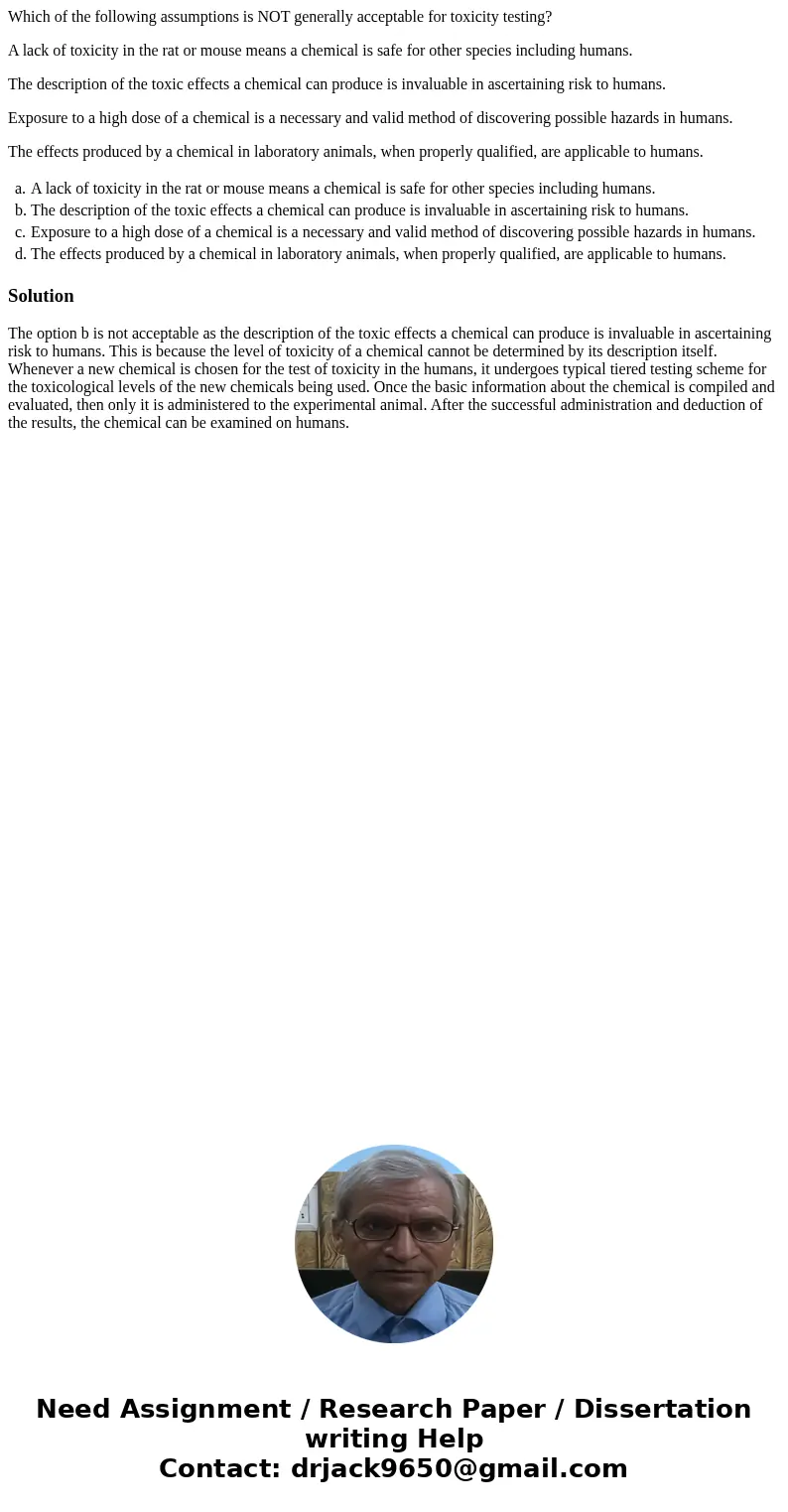 Which of the following assumptions is NOT generally acceptable for toxicity testing? A lack of toxicity in the rat or mouse means a chemical is safe for other s Which of the following assumptions is NOT generally acceptable for toxicity testing? A lack of toxicity in the rat or mouse means a chemical is safe for other s