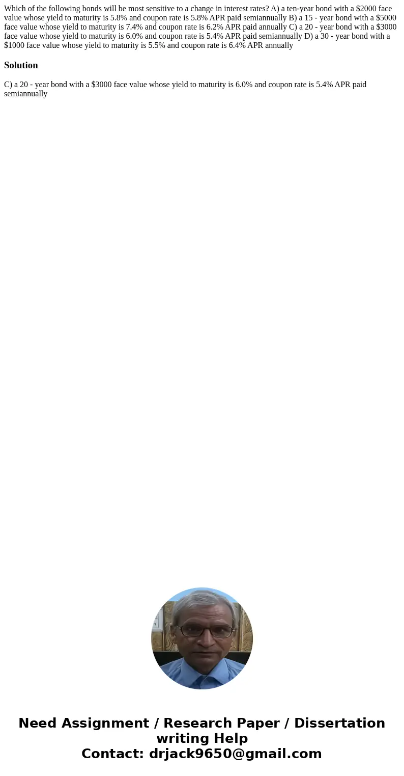 Which of the following bonds will be most sensitive to a change in interest rates? A) a ten-year bond with a $2000 face value whose yield to maturity is 5.8% an Which of the following bonds will be most sensitive to a change in interest rates? A) a ten-year bond with a $2000 face value whose yield to maturity is 5.8% an