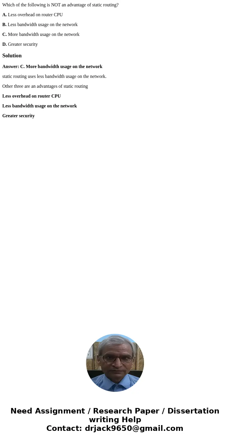 Which of the following is NOT an advantage of static routing? A. Less overhead on router CPU B. Less bandwidth usage on the network C. More bandwidth usage on t Which of the following is NOT an advantage of static routing? A. Less overhead on router CPU B. Less bandwidth usage on the network C. More bandwidth usage on t