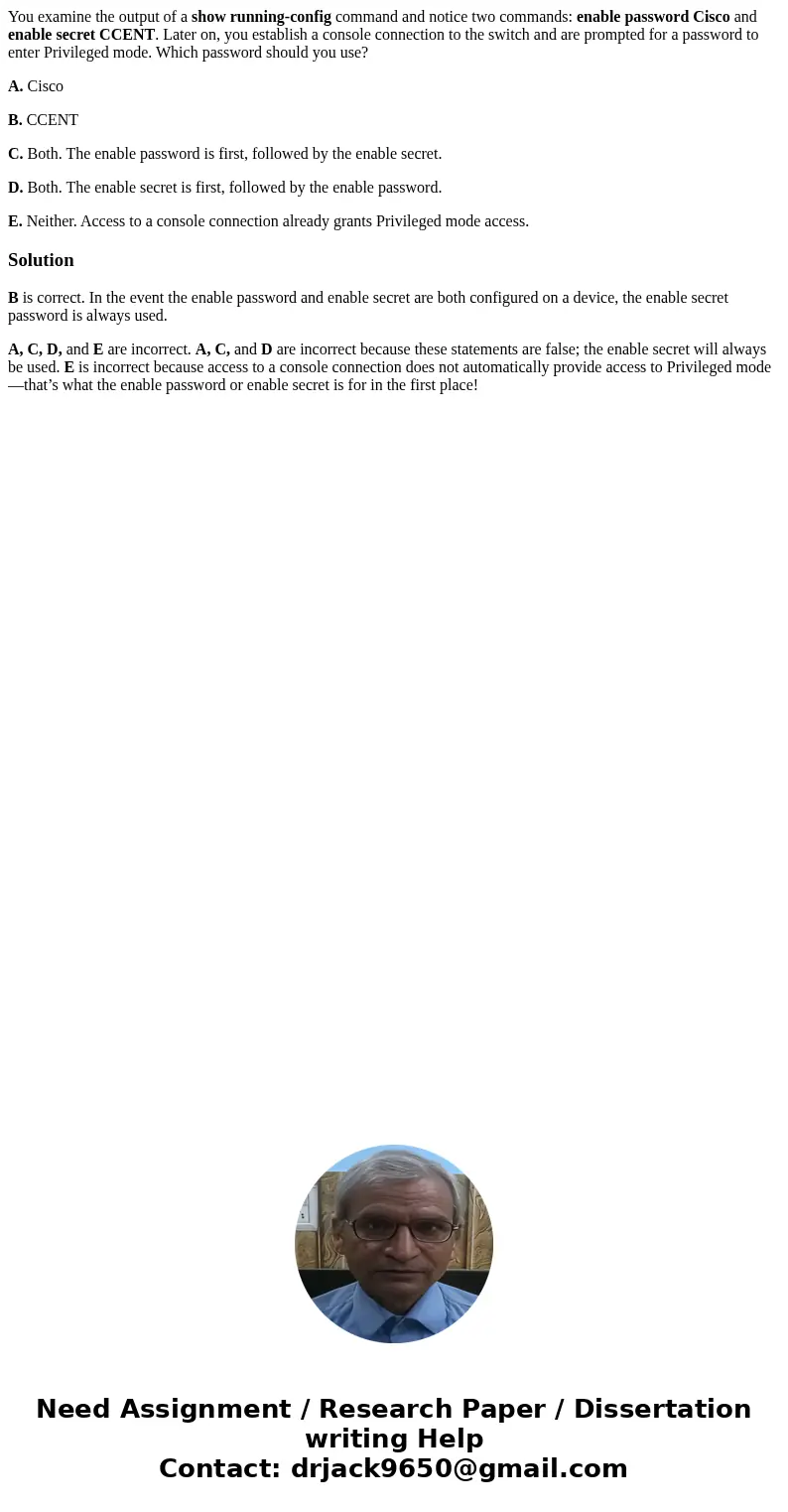 You examine the output of a show running-config command and notice two commands: enable password Cisco and enable secret CCENT. Later on, you establish a consol You examine the output of a show running-config command and notice two commands: enable password Cisco and enable secret CCENT. Later on, you establish a consol