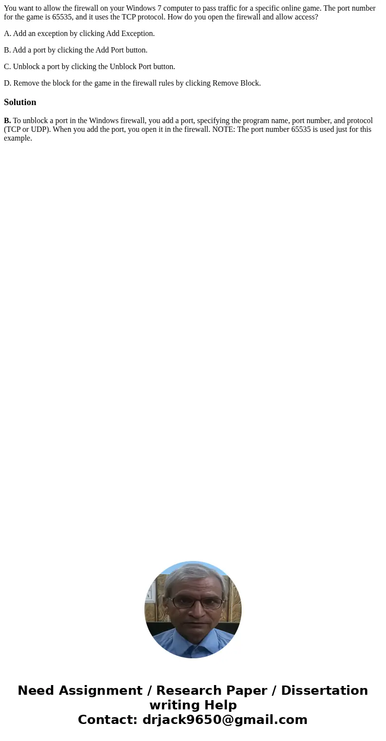 You want to allow the firewall on your Windows 7 computer to pass traffic for a specific online game. The port number for the game is 65535, and it uses the TCP You want to allow the firewall on your Windows 7 computer to pass traffic for a specific online game. The port number for the game is 65535, and it uses the TCP