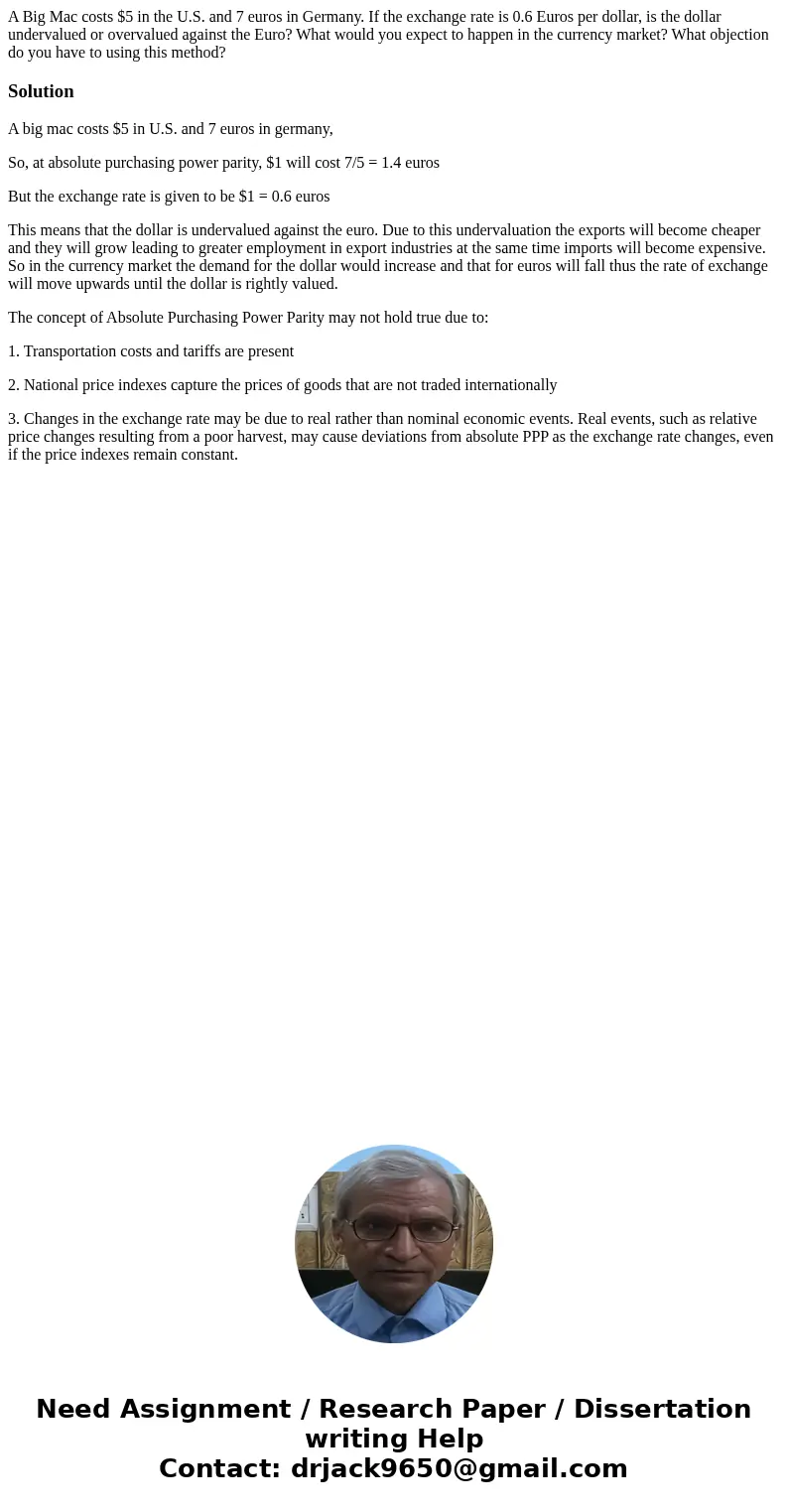 A Big Mac costs $5 in the U.S. and 7 euros in Germany. If the exchange rate is 0.6 Euros per dollar, is the dollar undervalued or overvalued against the Euro? W A Big Mac costs $5 in the U.S. and 7 euros in Germany. If the exchange rate is 0.6 Euros per dollar, is the dollar undervalued or overvalued against the Euro? W