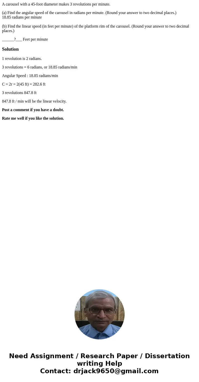 A carousel with a 45-foot diameter makes 3 revolutions per minute. (a) Find the angular speed of the carousel in radians per minute. (Round your answer to two d A carousel with a 45-foot diameter makes 3 revolutions per minute. (a) Find the angular speed of the carousel in radians per minute. (Round your answer to two d