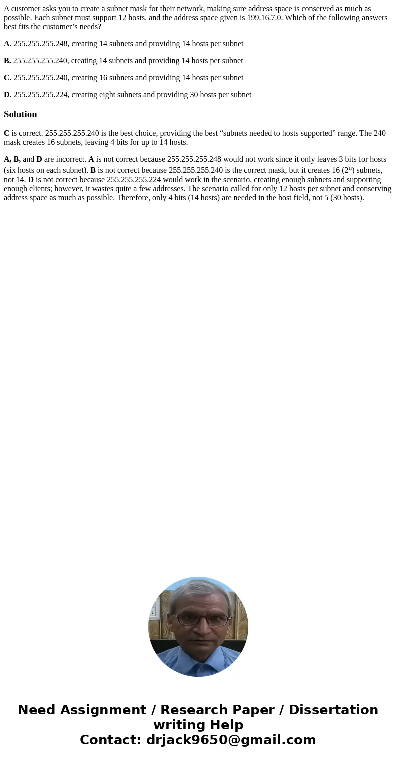 A customer asks you to create a subnet mask for their network, making sure address space is conserved as much as possible. Each subnet must support 12 hosts, an A customer asks you to create a subnet mask for their network, making sure address space is conserved as much as possible. Each subnet must support 12 hosts, an