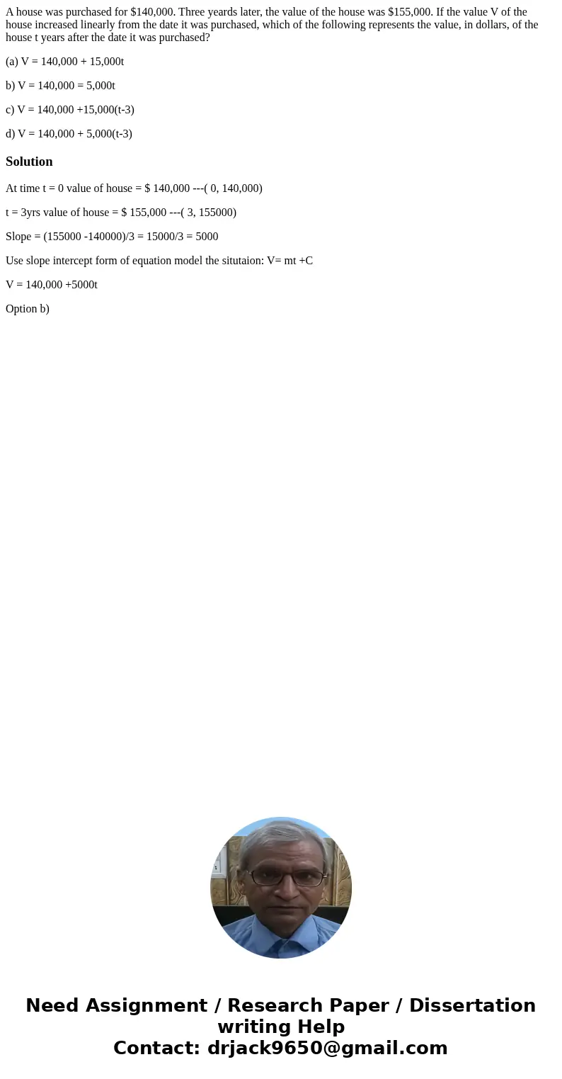 A house was purchased for $140,000. Three yeards later, the value of the house was $155,000. If the value V of the house increased linearly from the date it was
