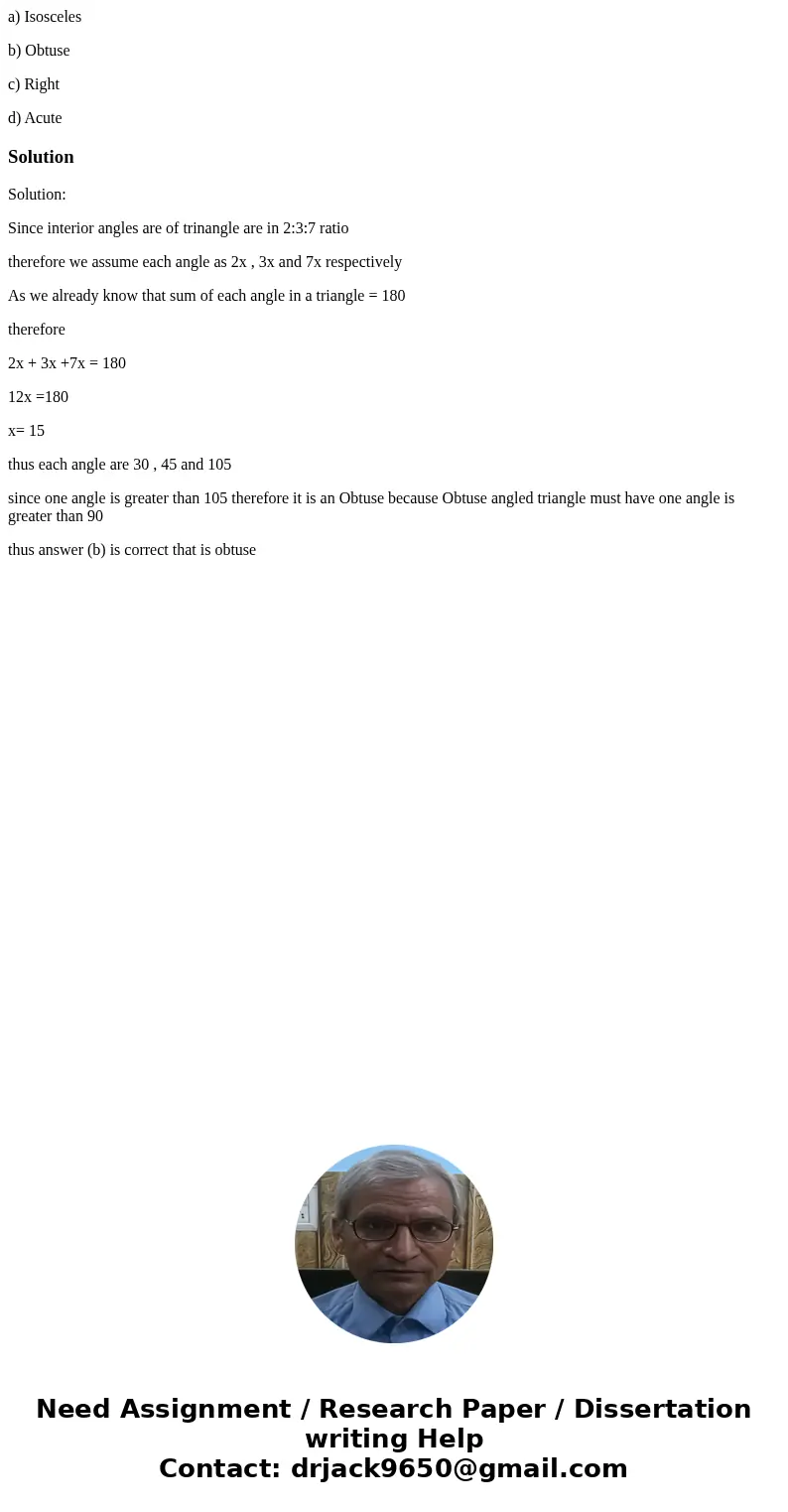 a) Isosceles b) Obtuse c) Right d) AcuteSolutionSolution: Since interior angles are of trinangle are in 2:3:7 ratio therefore we assume each angle as 2x , 3x an a) Isosceles b) Obtuse c) Right d) AcuteSolutionSolution: Since interior angles are of trinangle are in 2:3:7 ratio therefore we assume each angle as 2x , 3x an