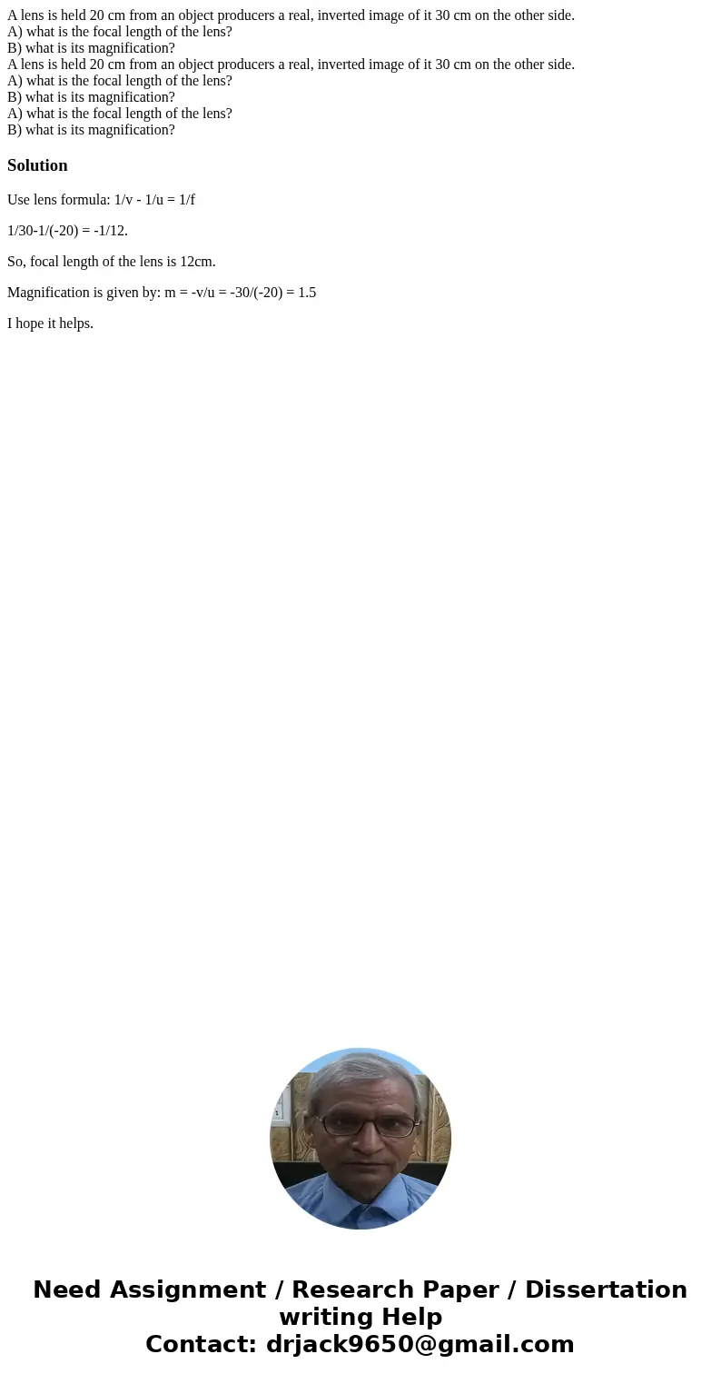 A lens is held 20 cm from an object producers a real, inverted image of it 30 cm on the other side. A) what is the focal length of the lens? B) what is its magn A lens is held 20 cm from an object producers a real, inverted image of it 30 cm on the other side. A) what is the focal length of the lens? B) what is its magn