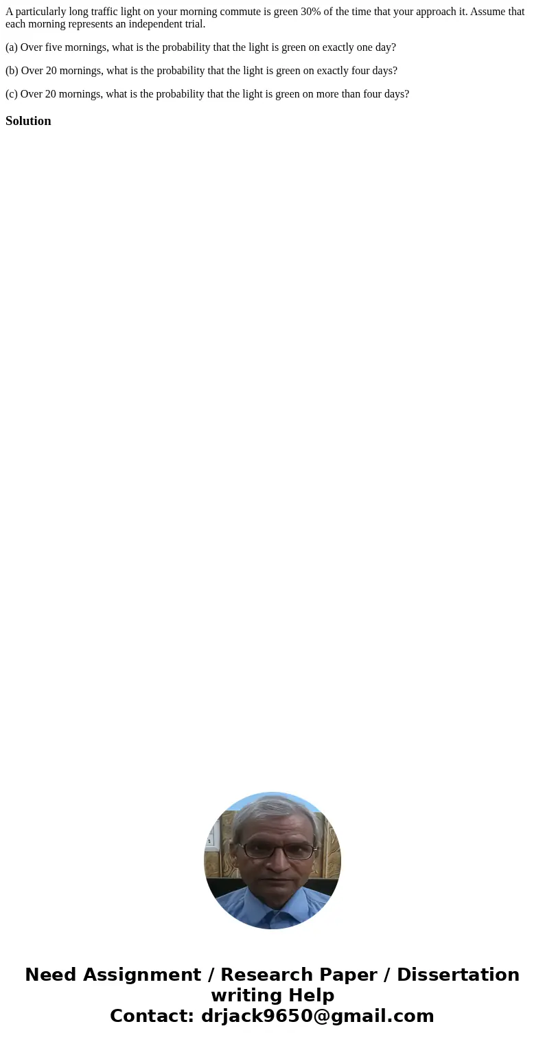 A particularly long traffic light on your morning commute is green 30% of the time that your approach it. Assume that each morning represents an independent tri A particularly long traffic light on your morning commute is green 30% of the time that your approach it. Assume that each morning represents an independent tri