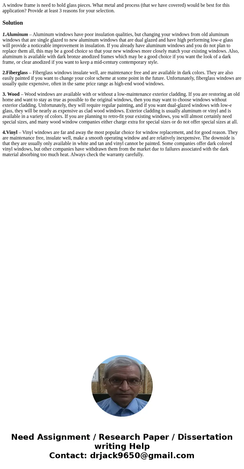 A window frame is need to hold glass pieces. What metal and process (that we have covered) would be best for this application? Provide at least 3 reasons for y  A window frame is need to hold glass pieces. What metal and process (that we have covered) would be best for this application? Provide at least 3 reasons for y