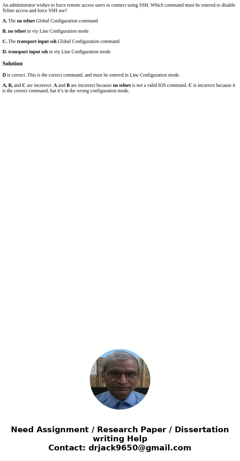 An administrator wishes to force remote access users to connect using SSH. Which command must be entered to disable Telnet access and force SSH use? A. The no t