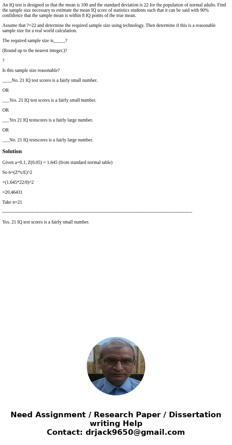 An IQ test is designed so that the mean is 100 and the standard deviation is 22 for the population of normal adults. Find the sample size necessary to estimate  An IQ test is designed so that the mean is 100 and the standard deviation is 22 for the population of normal adults. Find the sample size necessary to estimate
