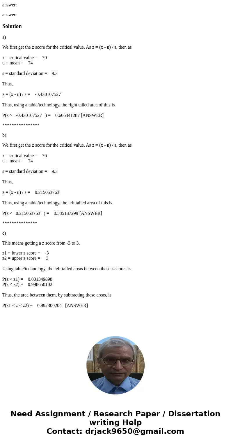 answer: answer:Solutiona) We first get the z score for the critical value. As z = (x - u) / s, then as x = critical value = 70 u = mean = 74 s = standard deviat answer: answer:Solutiona) We first get the z score for the critical value. As z = (x - u) / s, then as x = critical value = 70 u = mean = 74 s = standard deviat
