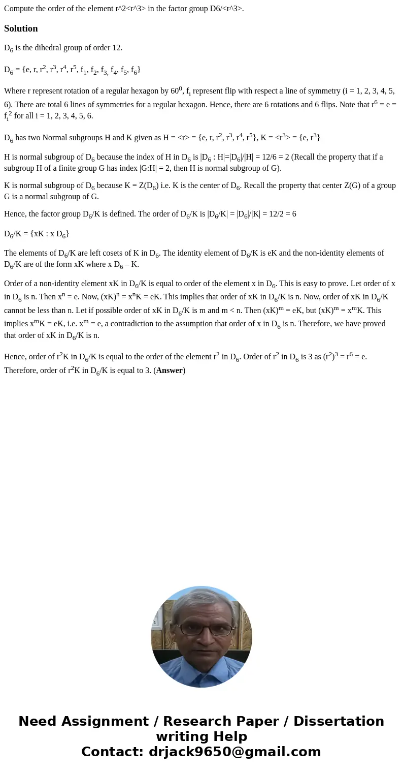 Compute the order of the element r^2<r^3> in the factor group D6/<r^3>.SolutionD6 is the dihedral group of order 12. D6 = {e, r, r2, r3, r4, r5, f1, Compute the order of the element r^2<r^3> in the factor group D6/<r^3>.SolutionD6 is the dihedral group of order 12. D6 = {e, r, r2, r3, r4, r5, f1,