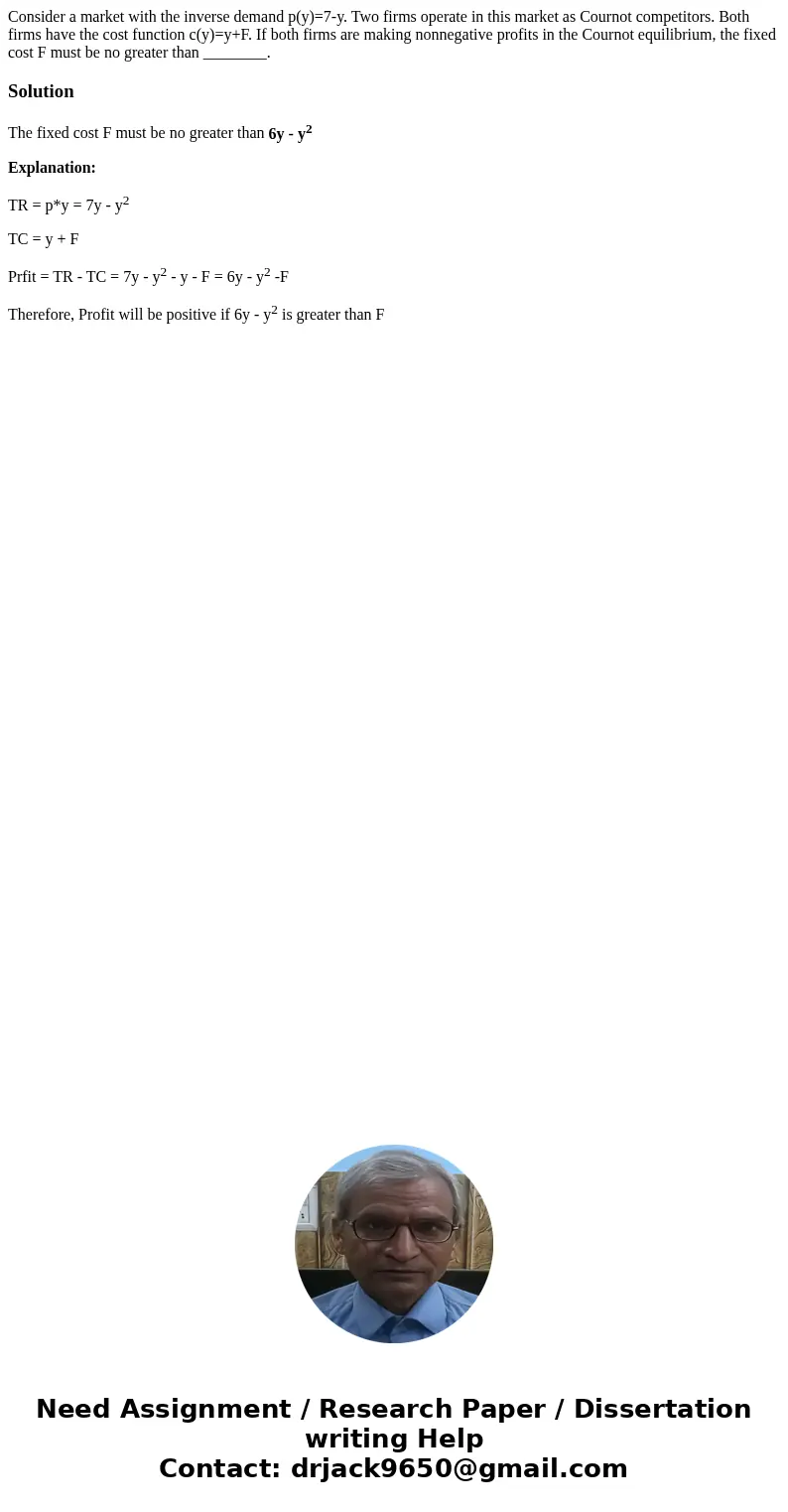 Consider a market with the inverse demand p(y)=7-y. Two firms operate in this market as Cournot competitors. Both firms have the cost function c(y)=y+F. If both Consider a market with the inverse demand p(y)=7-y. Two firms operate in this market as Cournot competitors. Both firms have the cost function c(y)=y+F. If both