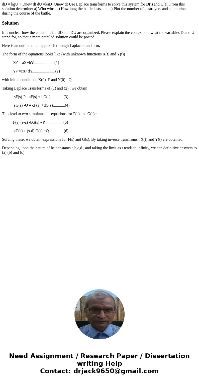 dD = kgU + Dnew dt dU =kaD+Unew dt Use Laplace transforms to solve this system for D(t) and U(t). From this solution determine: a) Who wins, b) How long the bat dD = kgU + Dnew dt dU =kaD+Unew dt Use Laplace transforms to solve this system for D(t) and U(t). From this solution determine: a) Who wins, b) How long the bat