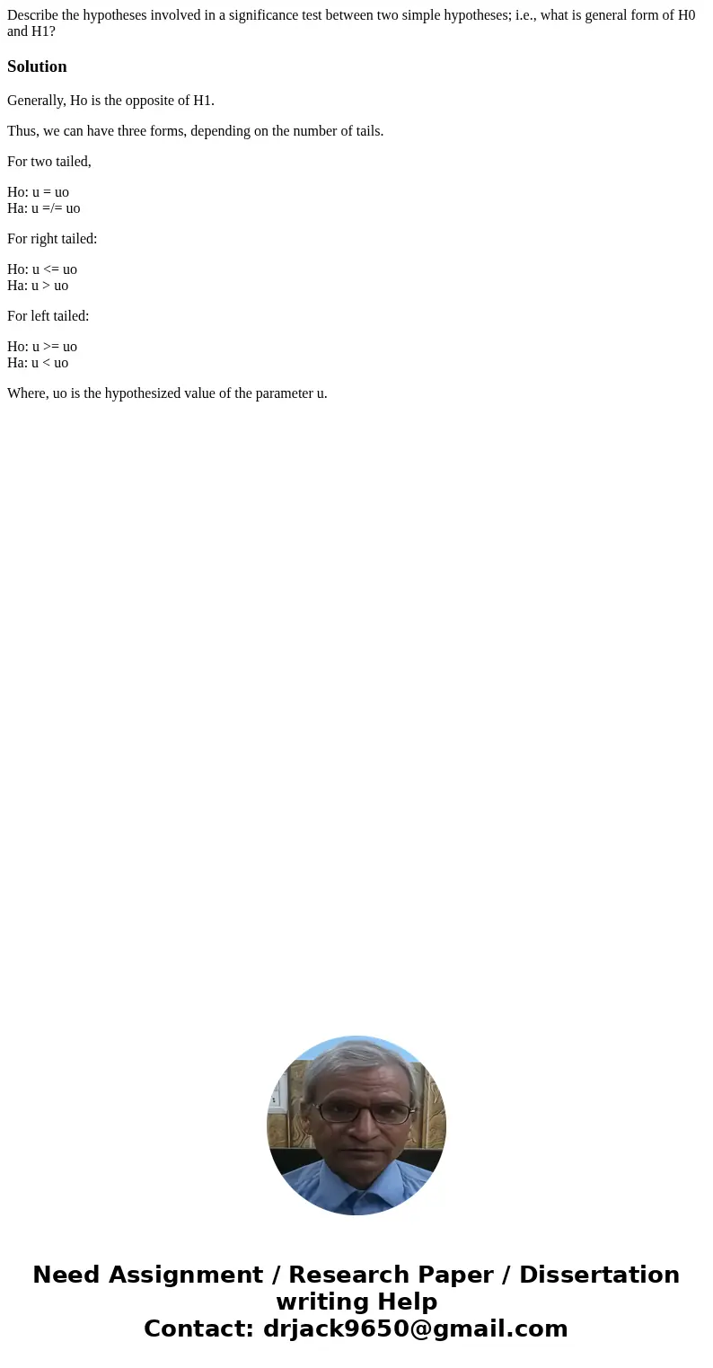 Describe the hypotheses involved in a significance test between two simple hypotheses; i.e., what is general form of H0 and H1?SolutionGenerally, Ho is the oppo Describe the hypotheses involved in a significance test between two simple hypotheses; i.e., what is general form of H0 and H1?SolutionGenerally, Ho is the oppo