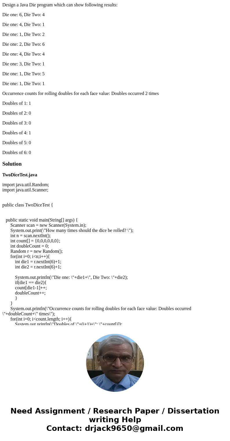 Design a Java Die program which can show following results: Die one: 6, Die Two: 4 Die one: 4, Die Two: 1 Die one: 1, Die Two: 2 Die one: 2, Die Two: 6 Die one: Design a Java Die program which can show following results: Die one: 6, Die Two: 4 Die one: 4, Die Two: 1 Die one: 1, Die Two: 2 Die one: 2, Die Two: 6 Die one: