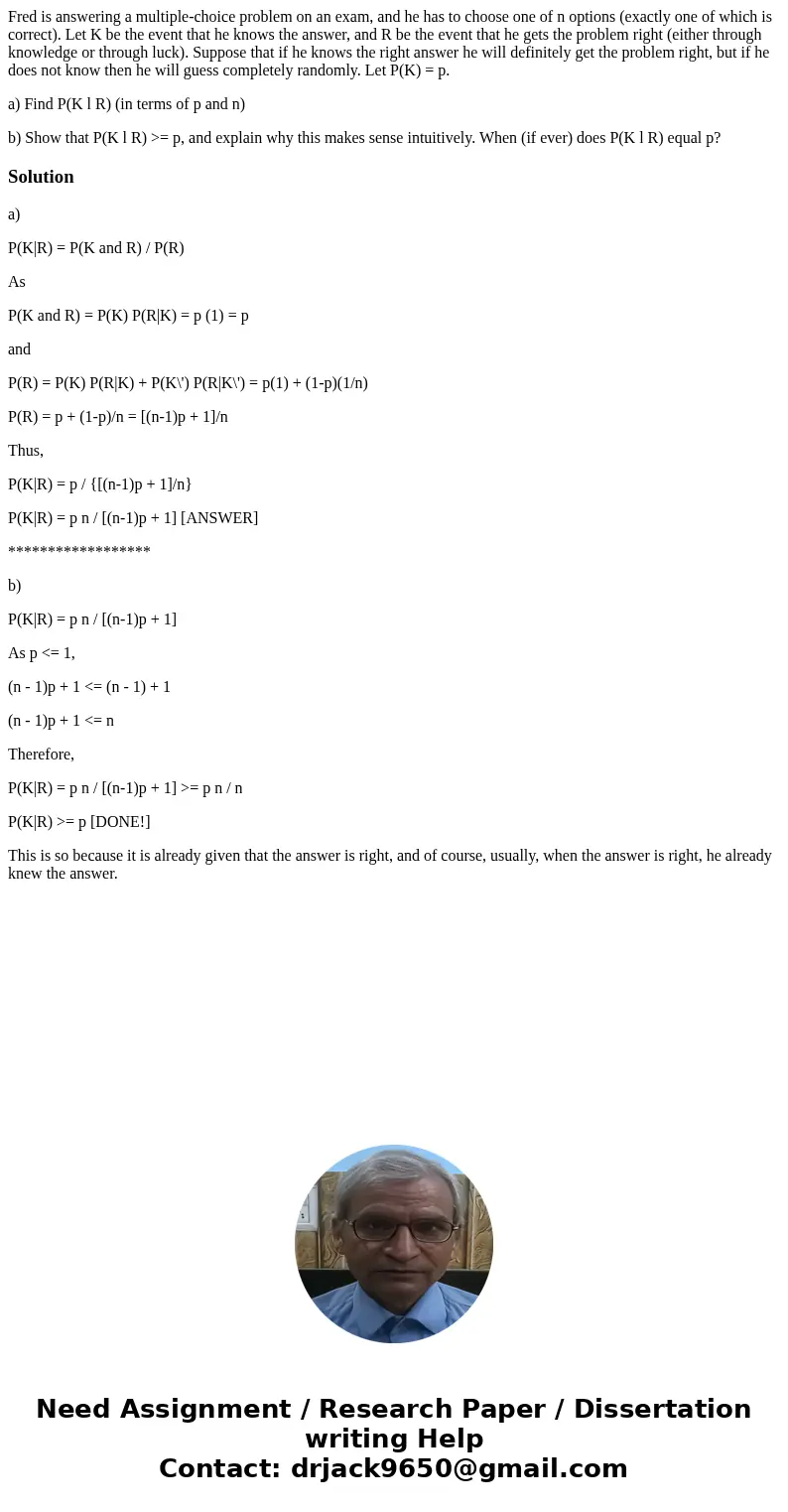 Fred is answering a multiple-choice problem on an exam, and he has to choose one of n options (exactly one of which is correct). Let K be the event that he know Fred is answering a multiple-choice problem on an exam, and he has to choose one of n options (exactly one of which is correct). Let K be the event that he know