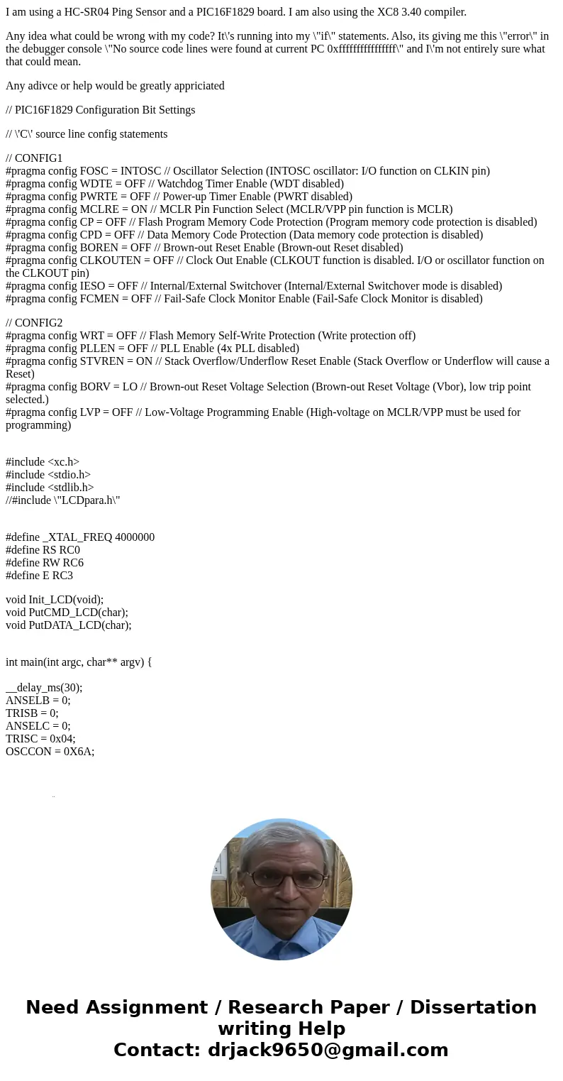 I am using a HC-SR04 Ping Sensor and a PIC16F1829 board. I am also using the XC8 3.40 compiler. Any idea what could be wrong with my code? It\'s running into my I am using a HC-SR04 Ping Sensor and a PIC16F1829 board. I am also using the XC8 3.40 compiler. Any idea what could be wrong with my code? It\'s running into my