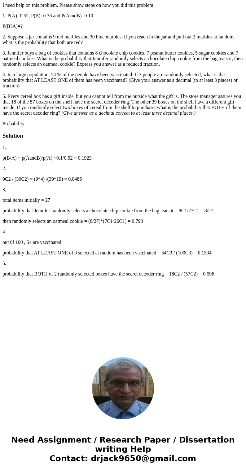 I need help on this problem. Please show steps on how you did this problem 1. P(A)=0.52, P(B)=0.38 and P(AandB)=0.10 P(B?A)=? 2. Suppose a jar contains 9 red ma I need help on this problem. Please show steps on how you did this problem 1. P(A)=0.52, P(B)=0.38 and P(AandB)=0.10 P(B?A)=? 2. Suppose a jar contains 9 red ma