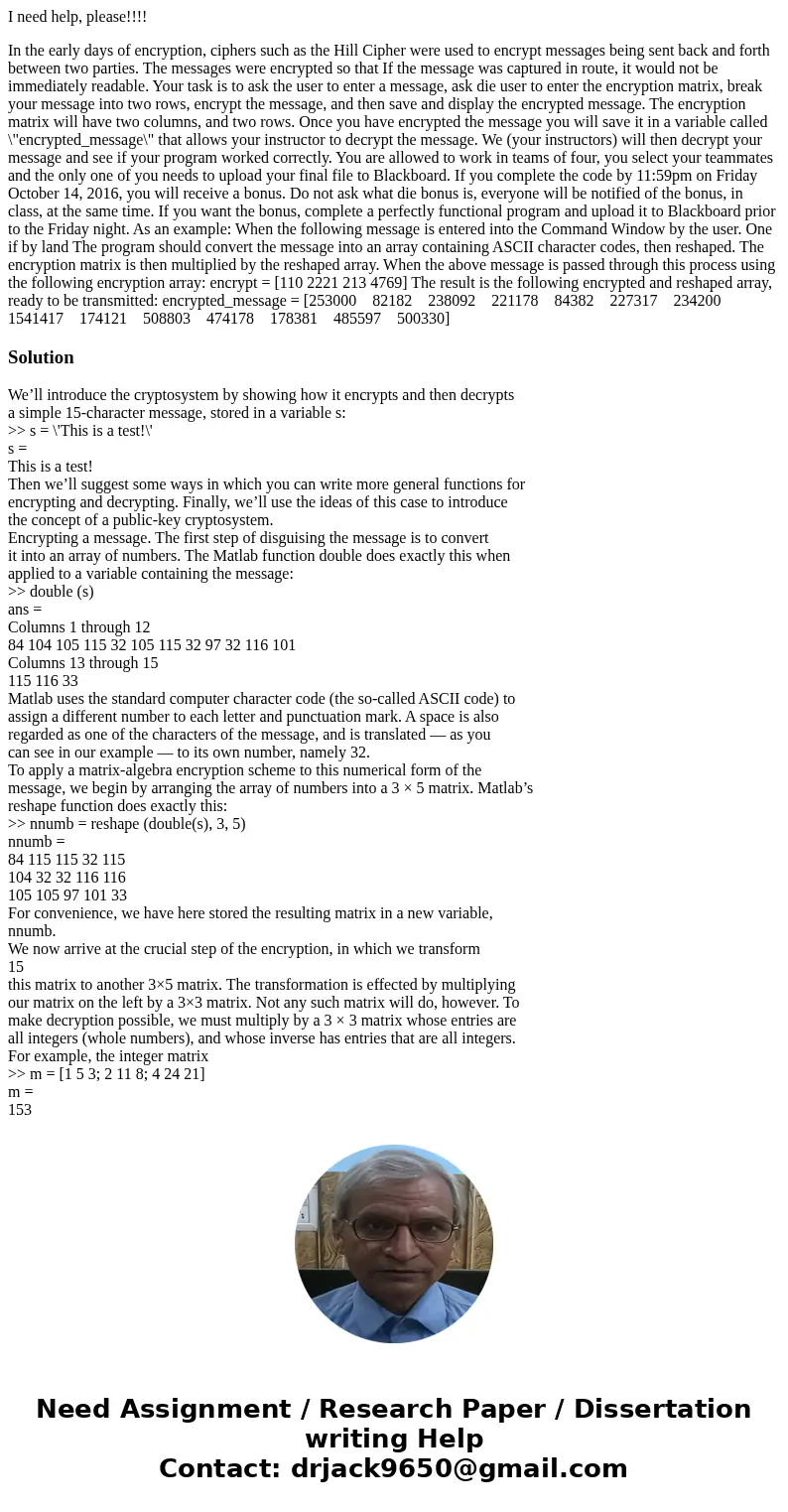 I need help, please!!!! In the early days of encryption, ciphers such as the Hill Cipher were used to encrypt messages being sent back and forth between two par I need help, please!!!! In the early days of encryption, ciphers such as the Hill Cipher were used to encrypt messages being sent back and forth between two par