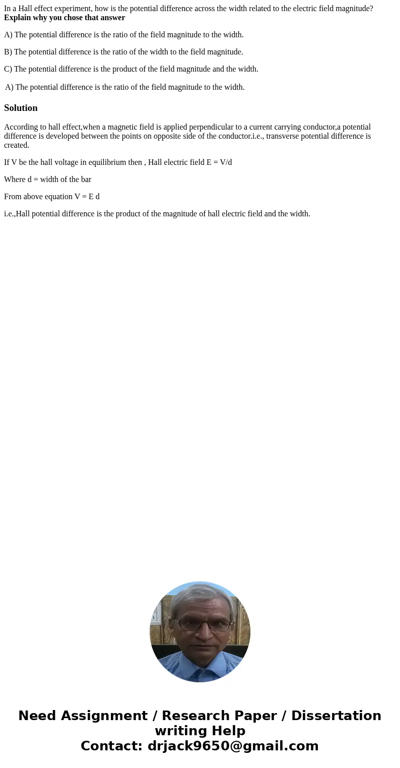 In a Hall effect experiment, how is the potential difference across the width related to the electric field magnitude? Explain why you chose that answer A) The  In a Hall effect experiment, how is the potential difference across the width related to the electric field magnitude? Explain why you chose that answer A) The