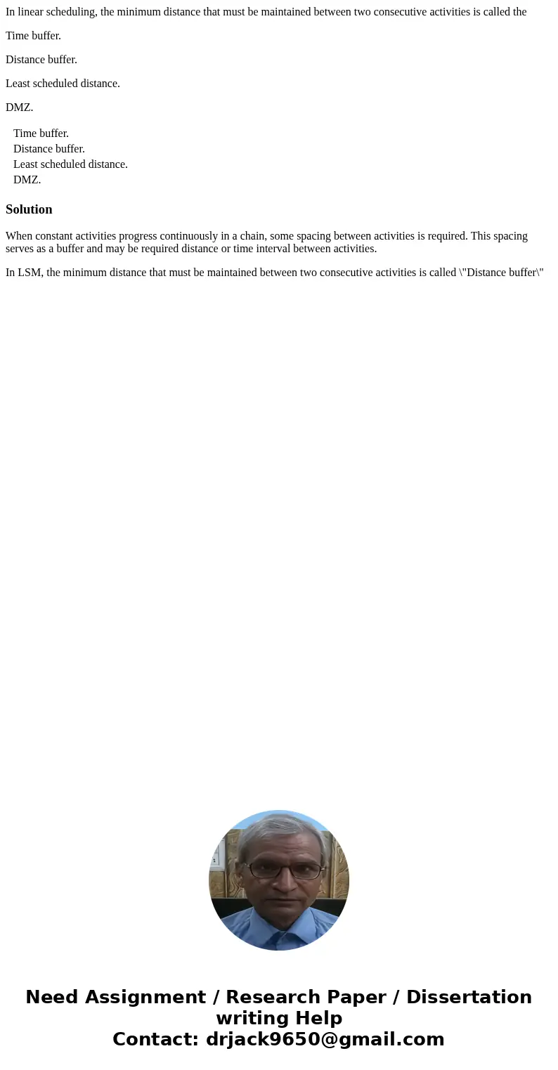 In linear scheduling, the minimum distance that must be maintained between two consecutive activities is called the Time buffer. Distance buffer. Least schedule In linear scheduling, the minimum distance that must be maintained between two consecutive activities is called the Time buffer. Distance buffer. Least schedule