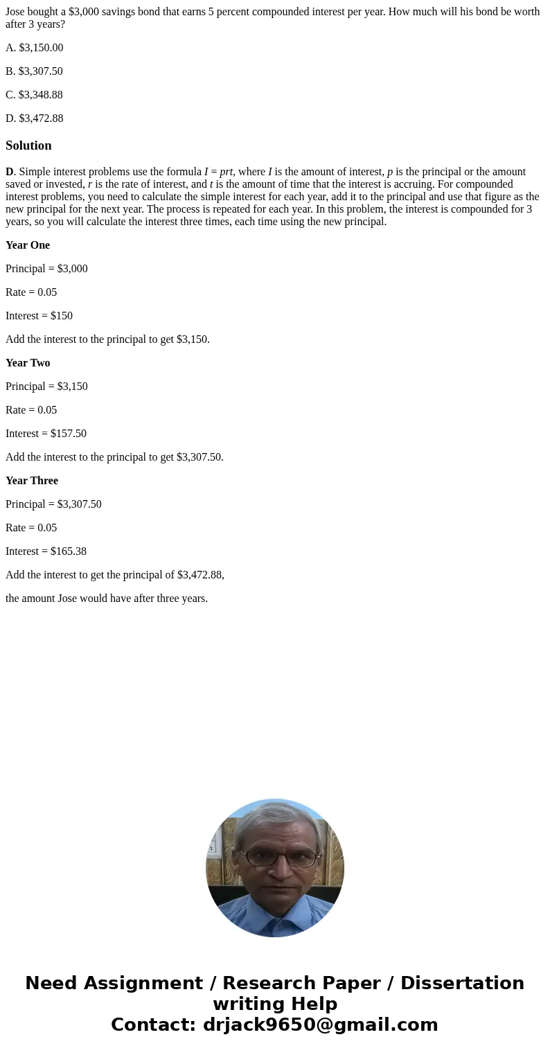 Jose bought a $3,000 savings bond that earns 5 percent compounded interest per year. How much will his bond be worth after 3 years? A. $3,150.00 B. $3,307.50 C. Jose bought a $3,000 savings bond that earns 5 percent compounded interest per year. How much will his bond be worth after 3 years? A. $3,150.00 B. $3,307.50 C.