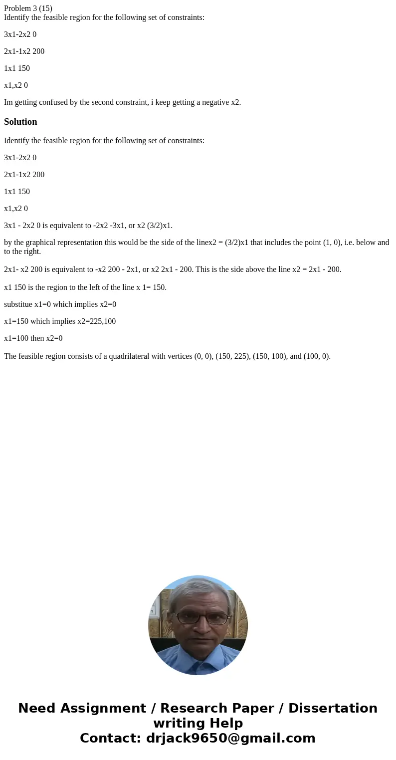 Problem 3 (15) Identify the feasible region for the following set of constraints: 3x1-2x2 0 2x1-1x2 200 1x1 150 x1,x2 0 Im getting confused by the second constr Problem 3 (15) Identify the feasible region for the following set of constraints: 3x1-2x2 0 2x1-1x2 200 1x1 150 x1,x2 0 Im getting confused by the second constr