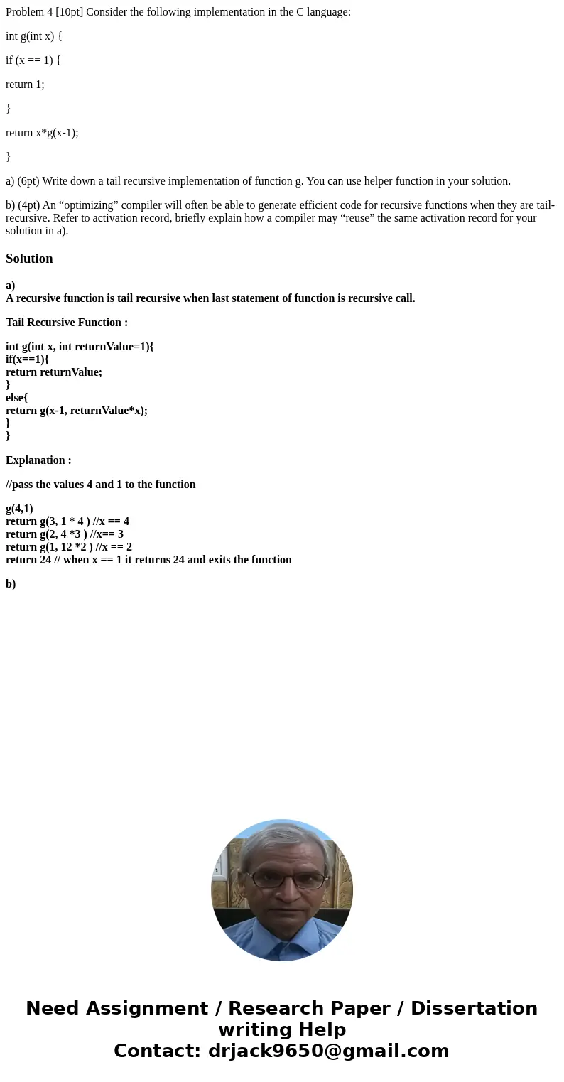 Problem 4 [10pt] Consider the following implementation in the C language: int g(int x) { if (x == 1) { return 1; } return x*g(x-1); } a) (6pt) Write down a tail