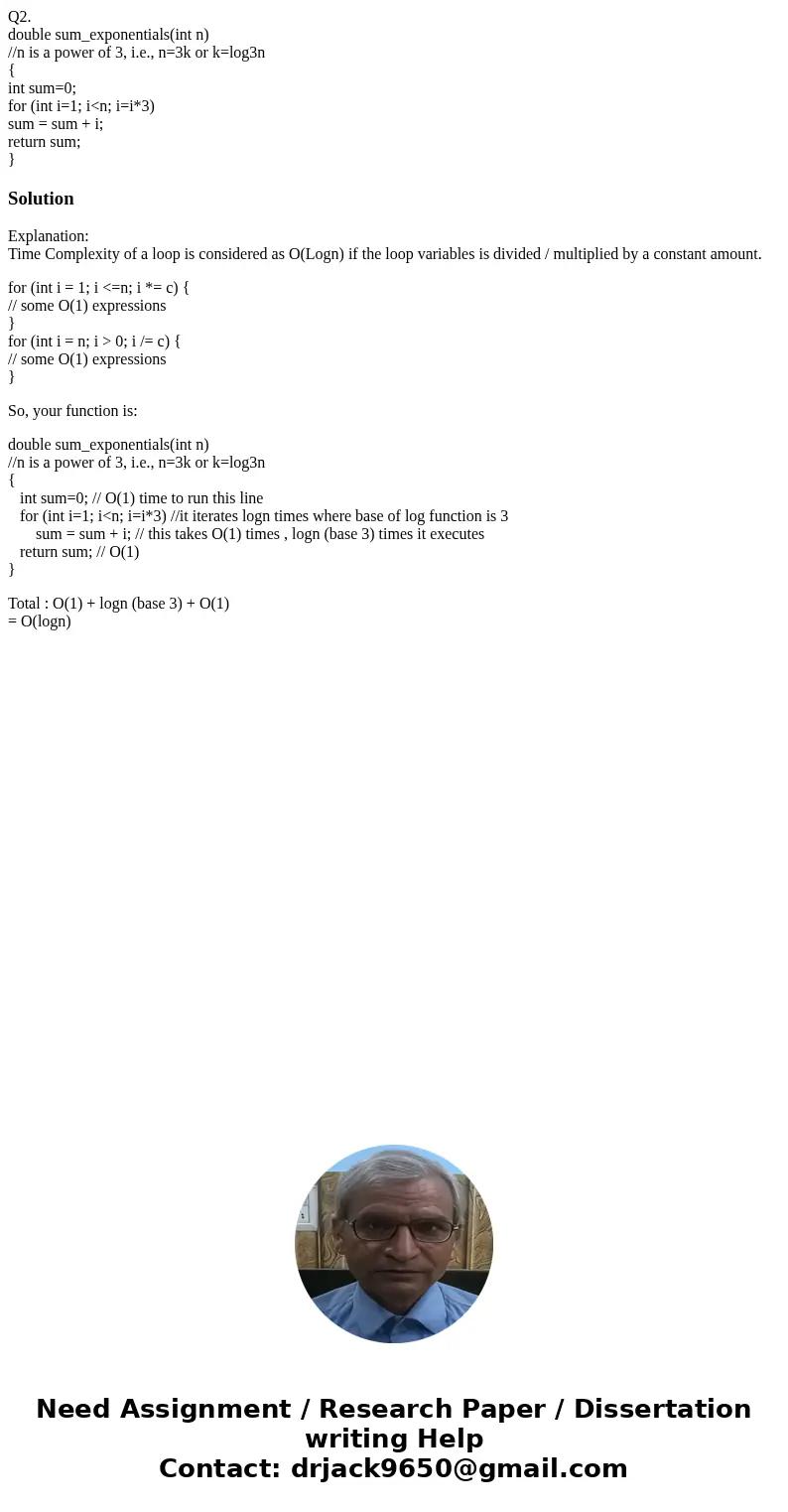 Q2. double sum_exponentials(int n) //n is a power of 3, i.e., n=3k or k=log3n { int sum=0; for (int i=1; i<n; i=i*3) sum = sum + i; return sum; }SolutionExpl Q2. double sum_exponentials(int n) //n is a power of 3, i.e., n=3k or k=log3n { int sum=0; for (int i=1; i<n; i=i*3) sum = sum + i; return sum; }SolutionExpl