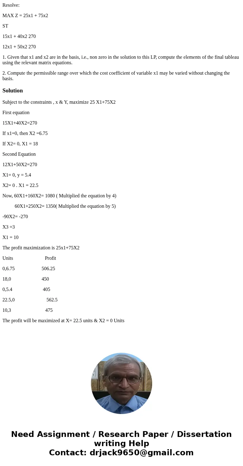 Resolve: MAX Z = 25x1 + 75x2 ST 15x1 + 40x2 270 12x1 + 50x2 270 1. Given that x1 and x2 are in the basis, i.e., non zero in the solution to this LP, compute the Resolve: MAX Z = 25x1 + 75x2 ST 15x1 + 40x2 270 12x1 + 50x2 270 1. Given that x1 and x2 are in the basis, i.e., non zero in the solution to this LP, compute the