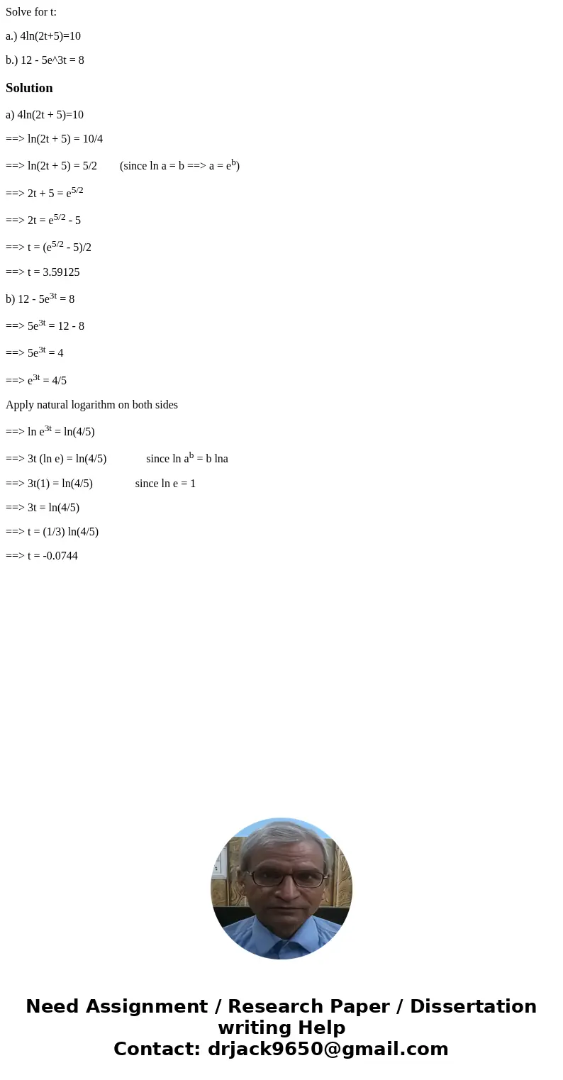 Solve for t: a.) 4ln(2t+5)=10 b.) 12 - 5e^3t = 8Solutiona) 4ln(2t + 5)=10 ==> ln(2t + 5) = 10/4 ==> ln(2t + 5) = 5/2 (since ln a = b ==> a = eb) ==> Solve for t: a.) 4ln(2t+5)=10 b.) 12 - 5e^3t = 8Solutiona) 4ln(2t + 5)=10 ==> ln(2t + 5) = 10/4 ==> ln(2t + 5) = 5/2 (since ln a = b ==> a = eb) ==>