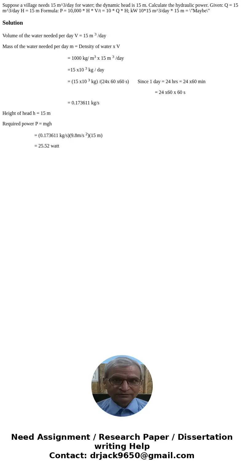 Suppose a village needs 15 m^3/day for water; the dynamic head is 15 m. Calculate the hydraulic power. Given: Q = 15 m^3/day H = 15 m Formula: P = 10,000 * H *  Suppose a village needs 15 m^3/day for water; the dynamic head is 15 m. Calculate the hydraulic power. Given: Q = 15 m^3/day H = 15 m Formula: P = 10,000 * H *