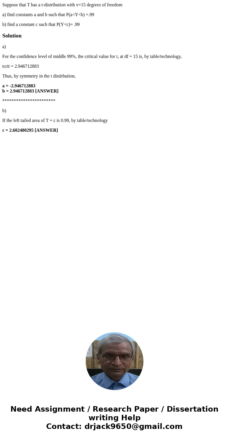 Suppose that T has a t-distribution with v=15 degrees of freedom a) find constants a and b such that P(a<Y<b) =.99 b) find a constant c such that P(Y<c Suppose that T has a t-distribution with v=15 degrees of freedom a) find constants a and b such that P(a<Y<b) =.99 b) find a constant c such that P(Y<c