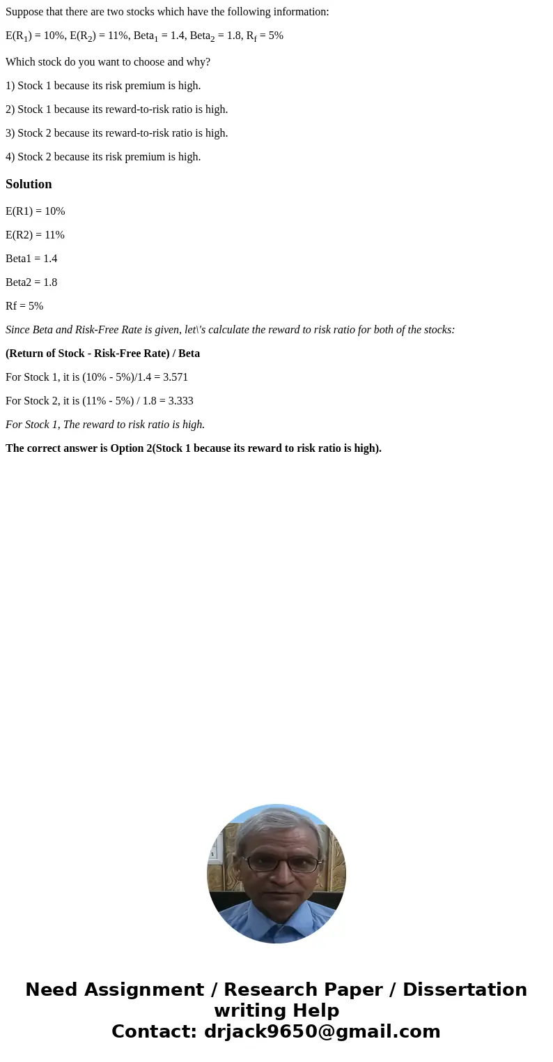 Suppose that there are two stocks which have the following information: E(R1) = 10%, E(R2) = 11%, Beta1 = 1.4, Beta2 = 1.8, Rf = 5% Which stock do you want to c Suppose that there are two stocks which have the following information: E(R1) = 10%, E(R2) = 11%, Beta1 = 1.4, Beta2 = 1.8, Rf = 5% Which stock do you want to c